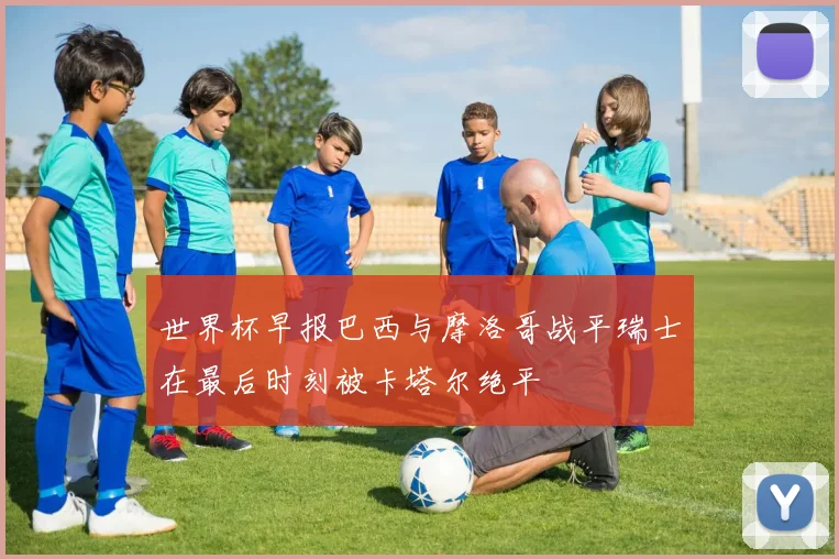 世界杯早报巴西与摩洛哥战平瑞士在最后时刻被卡塔尔绝平
