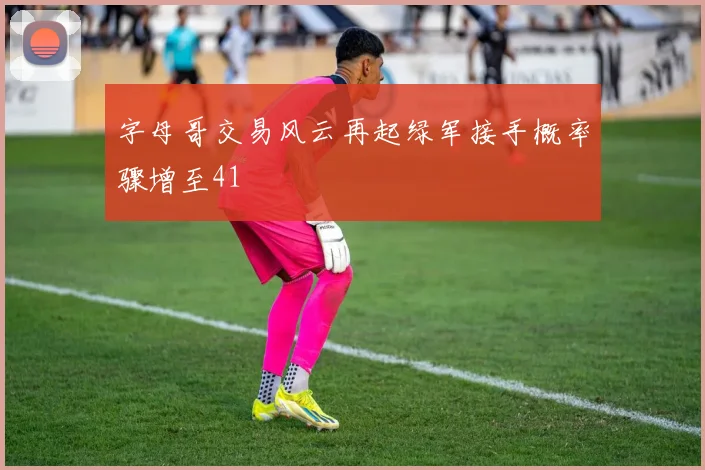 字母哥交易风云再起绿军接手概率骤增至41