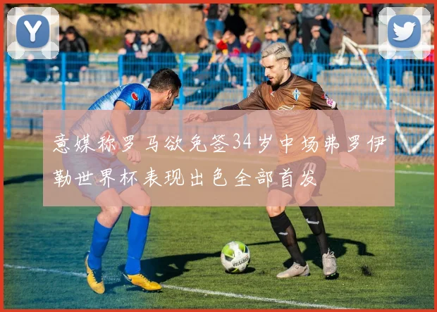 意媒称罗马欲免签34岁中场弗罗伊勒世界杯表现出色全部首发