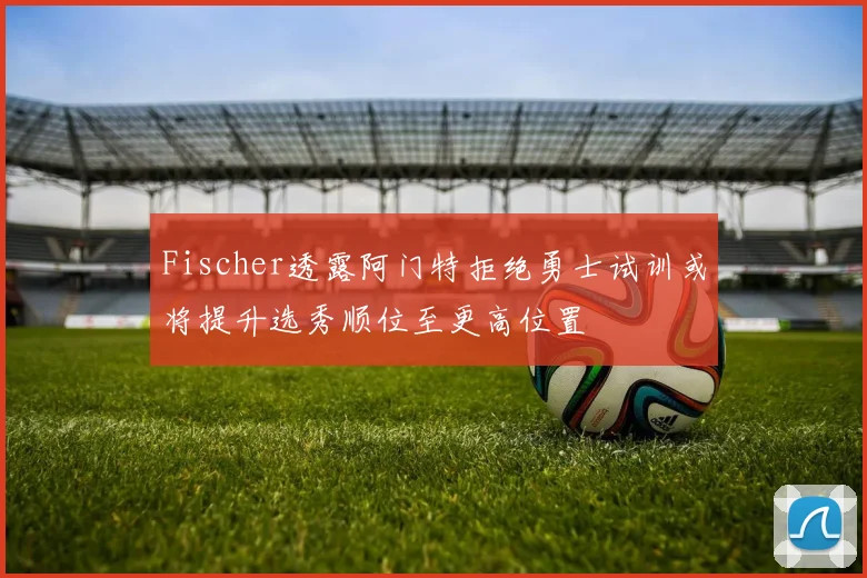 Fischer透露阿门特拒绝勇士试训或将提升选秀顺位至更高位置