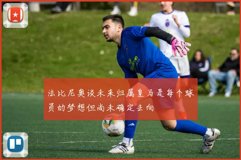 法比尼奥谈未来归属皇马是每个球员的梦想但尚未确定去向