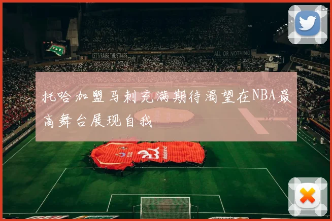 托哈加盟马刺充满期待渴望在NBA最高舞台展现自我