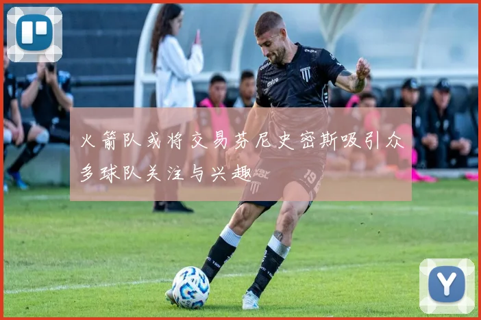 火箭队或将交易芬尼史密斯吸引众多球队关注与兴趣
