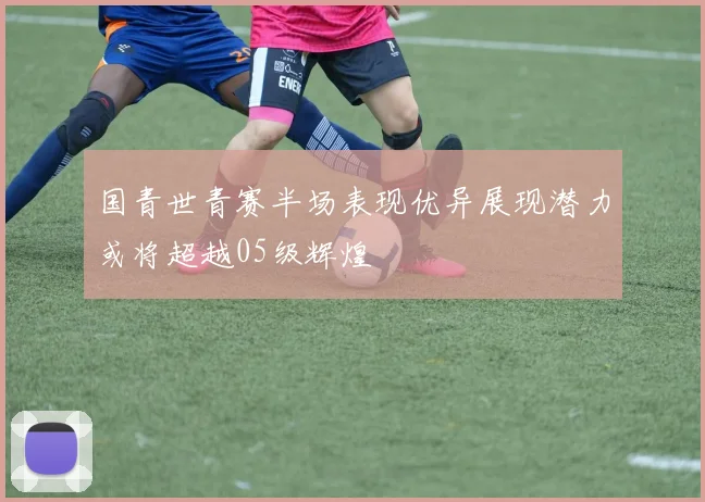 国青世青赛半场表现优异展现潜力或将超越05级辉煌