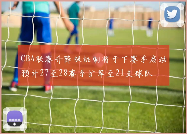 CBA联赛升降级机制将于下赛季启动预计27至28赛季扩军至21支球队
