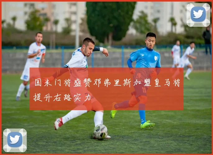 国米门将盛赞邓弗里斯加盟皇马将提升右路实力