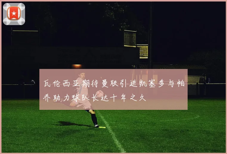 瓦伦西亚期待曼联引进凯塞多与帕乔助力球队长达十年之久