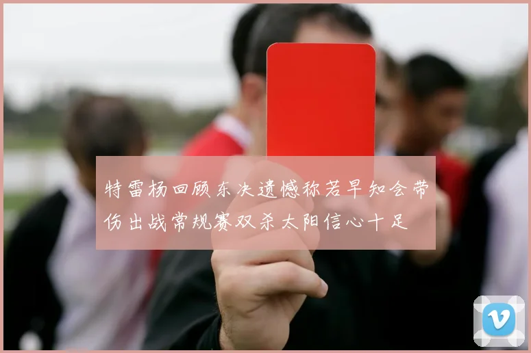 特雷杨回顾东决遗憾称若早知会带伤出战常规赛双杀太阳信心十足