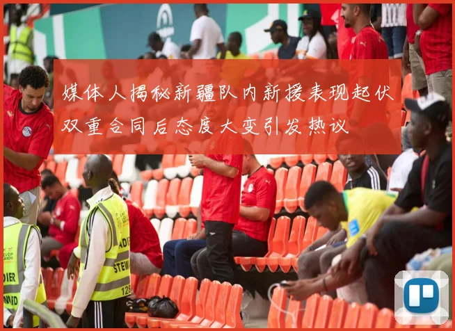 媒体人揭秘新疆队内新援表现起伏双重合同后态度大变引发热议