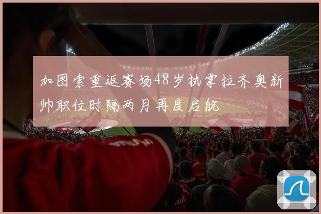 加图索重返赛场48岁执掌拉齐奥新帅职位时隔两月再度启航
