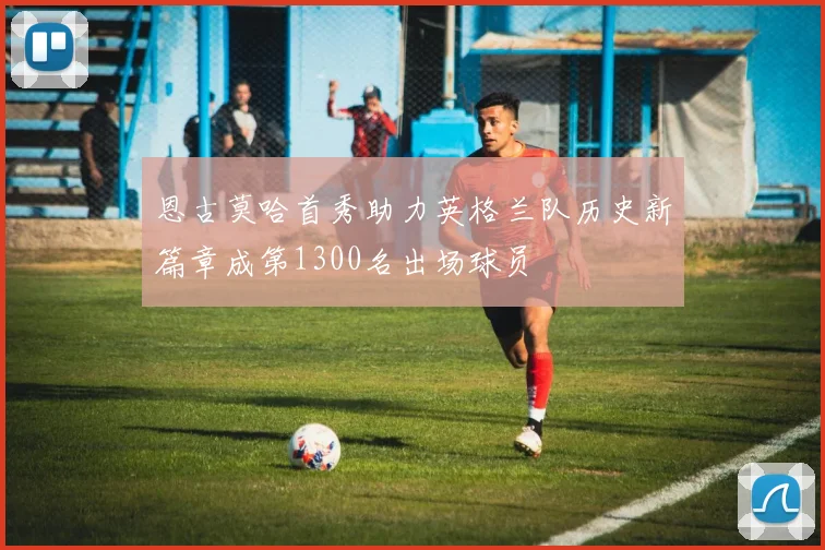 恩古莫哈首秀助力英格兰队历史新篇章成第1300名出场球员