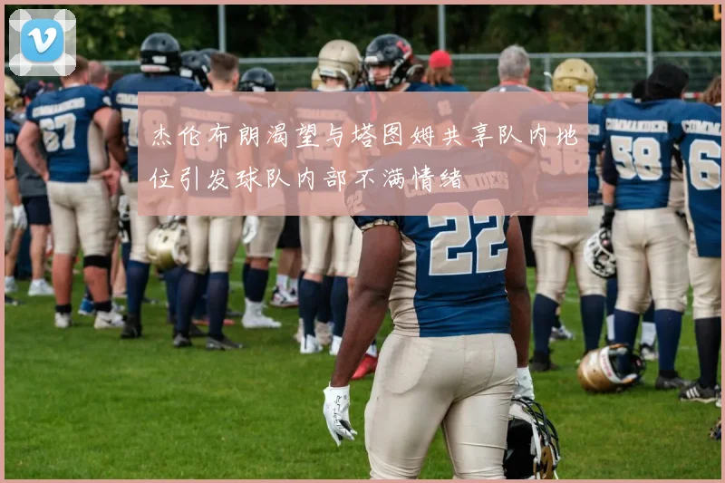 杰伦布朗渴望与塔图姆共享队内地位引发球队内部不满情绪