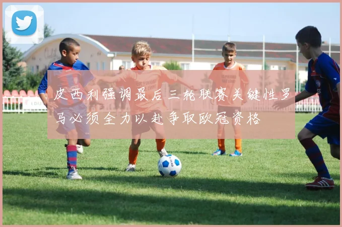 皮西利强调最后三轮联赛关键性罗马必须全力以赴争取欧冠资格